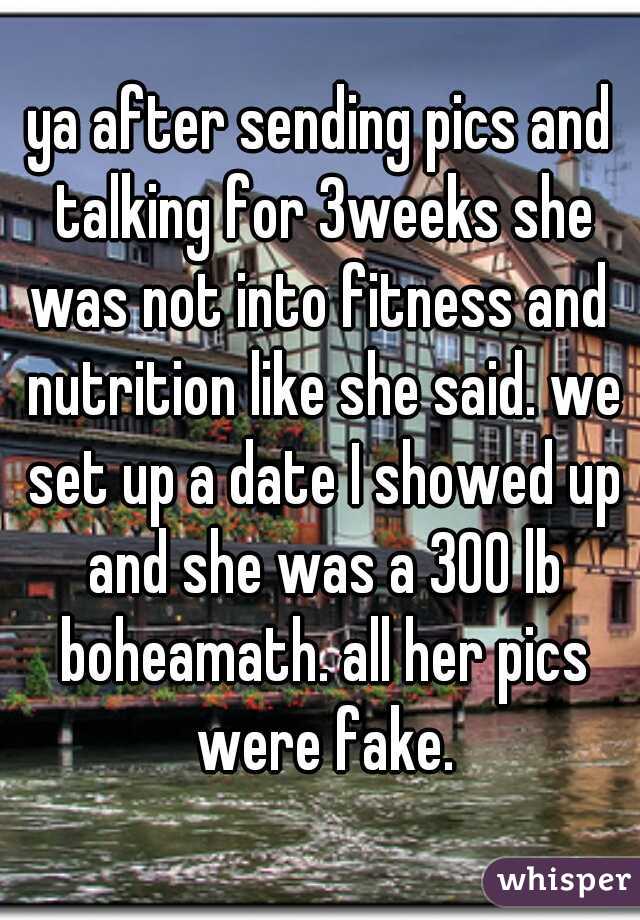ya after sending pics and talking for 3weeks she was not into fitness and  nutrition like she said. we set up a date I showed up and she was a 300 lb boheamath. all her pics were fake.