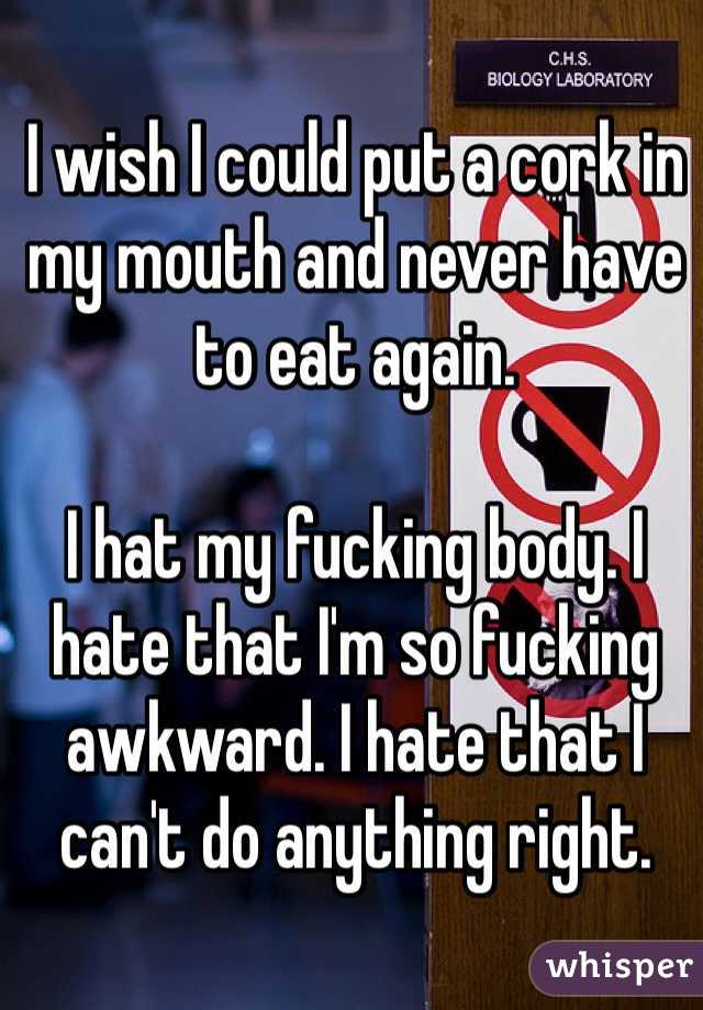 I wish I could put a cork in my mouth and never have to eat again.

I hat my fucking body. I hate that I'm so fucking awkward. I hate that I can't do anything right.
