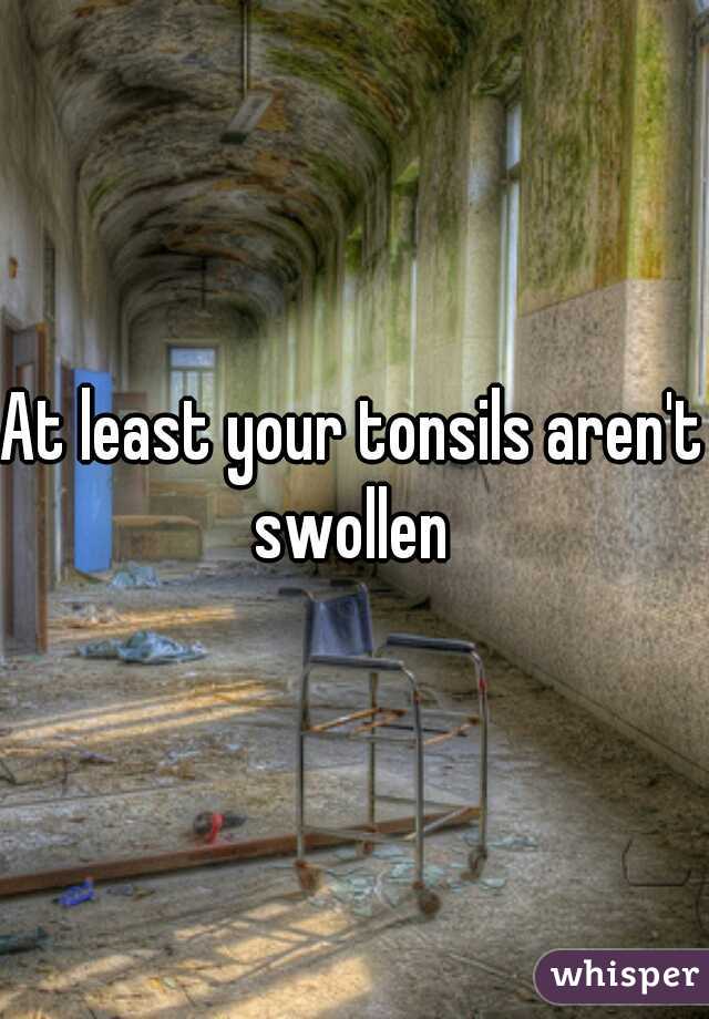 At least your tonsils aren't swollen 