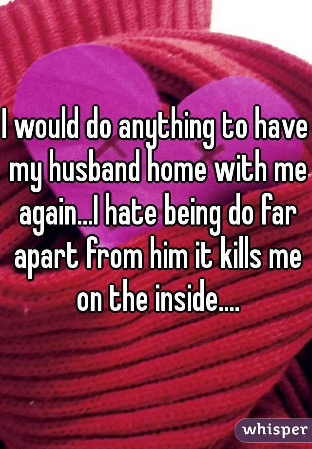 I would do anything to have my husband home with me again...I hate being do far apart from him it kills me on the inside....