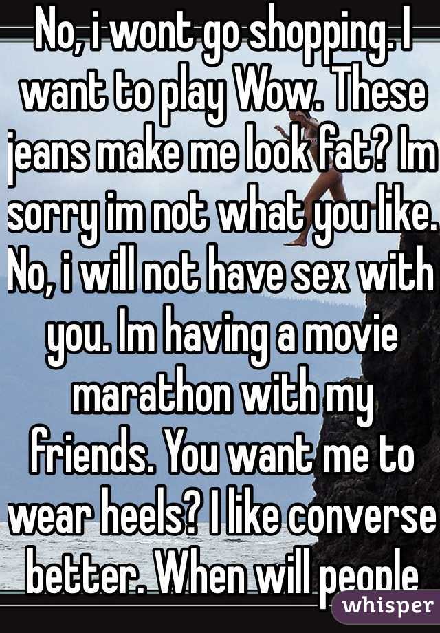 No, i wont go shopping. I want to play Wow. These jeans make me look fat? Im sorry im not what you like. No, i will not have sex with you. Im having a movie marathon with my friends. You want me to wear heels? I like converse better. When will people understand?