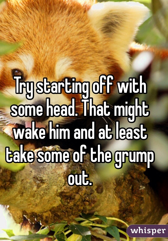 Try starting off with some head. That might wake him and at least take some of the grump out.