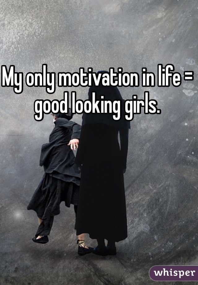 My only motivation in life = good looking girls.