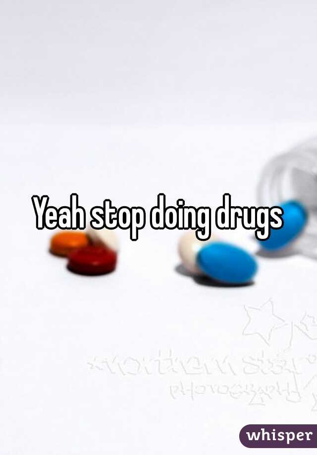 Yeah stop doing drugs