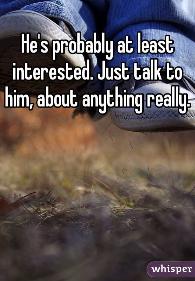 He's probably at least interested. Just talk to him, about anything really. 