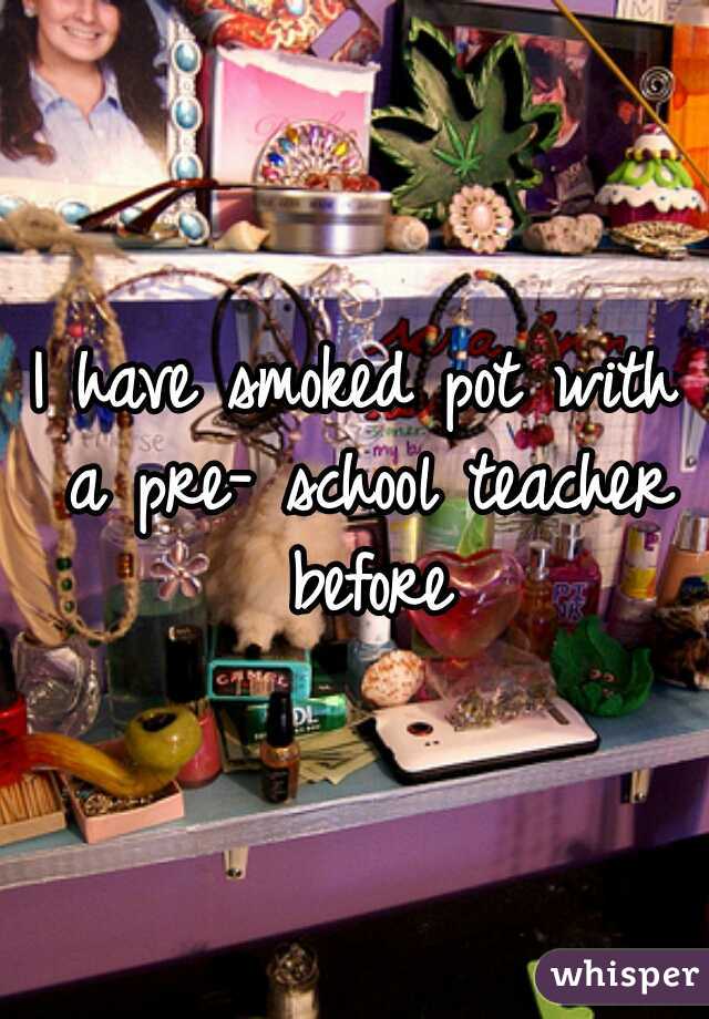 I have smoked pot with a pre- school teacher before