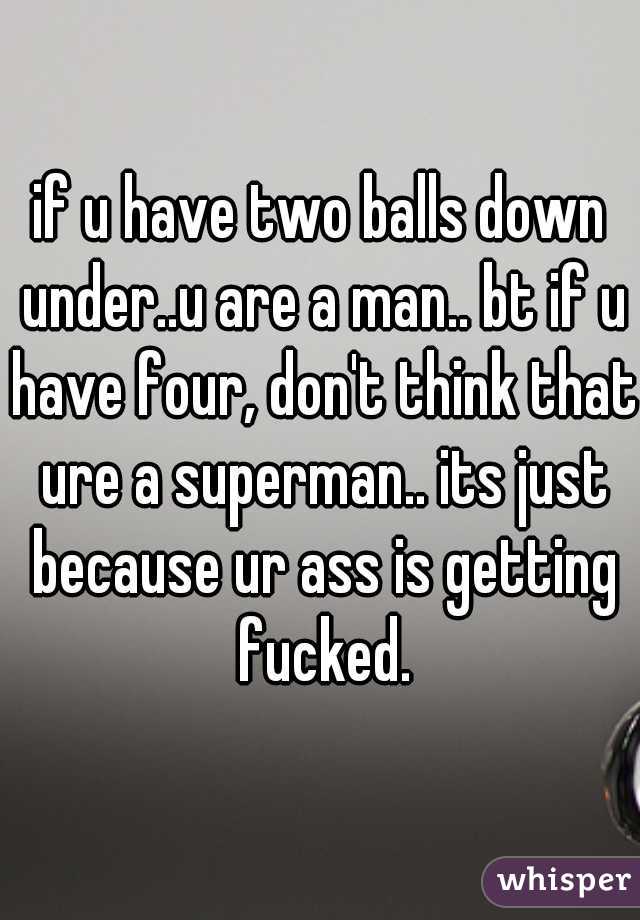 if u have two balls down under..u are a man.. bt if u have four, don't think that ure a superman.. its just because ur ass is getting fucked.