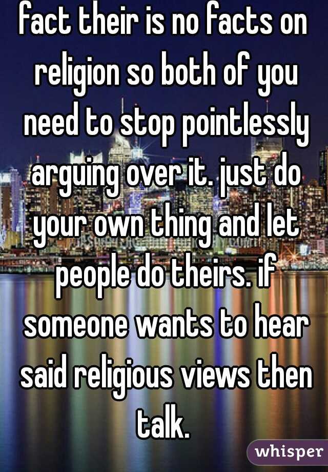 fact their is no facts on religion so both of you need to stop pointlessly arguing over it. just do your own thing and let people do theirs. if someone wants to hear said religious views then talk. 