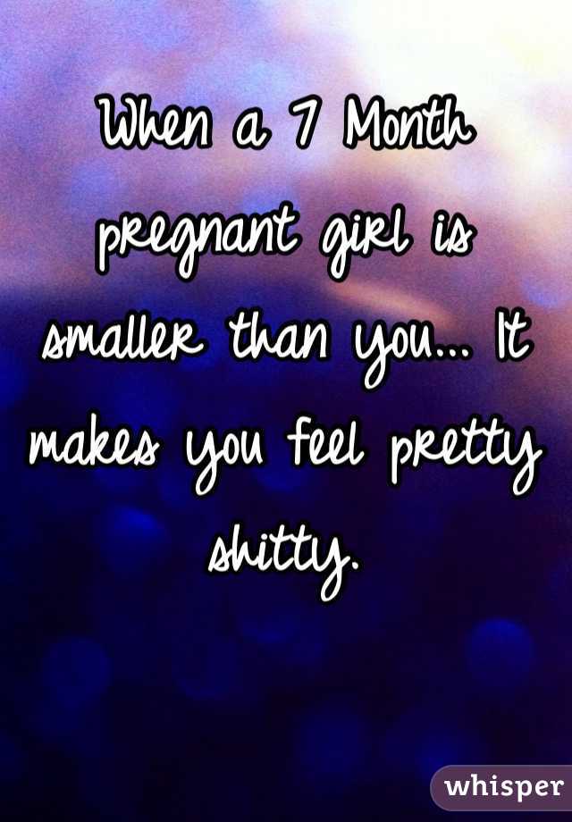 When a 7 Month pregnant girl is smaller than you... It makes you feel pretty shitty.