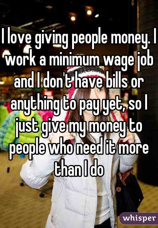 I love giving people money. I work a minimum wage job and I don't have bills or anything to pay yet, so I just give my money to people who need it more than I do