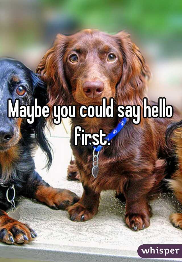 Maybe you could say hello first.