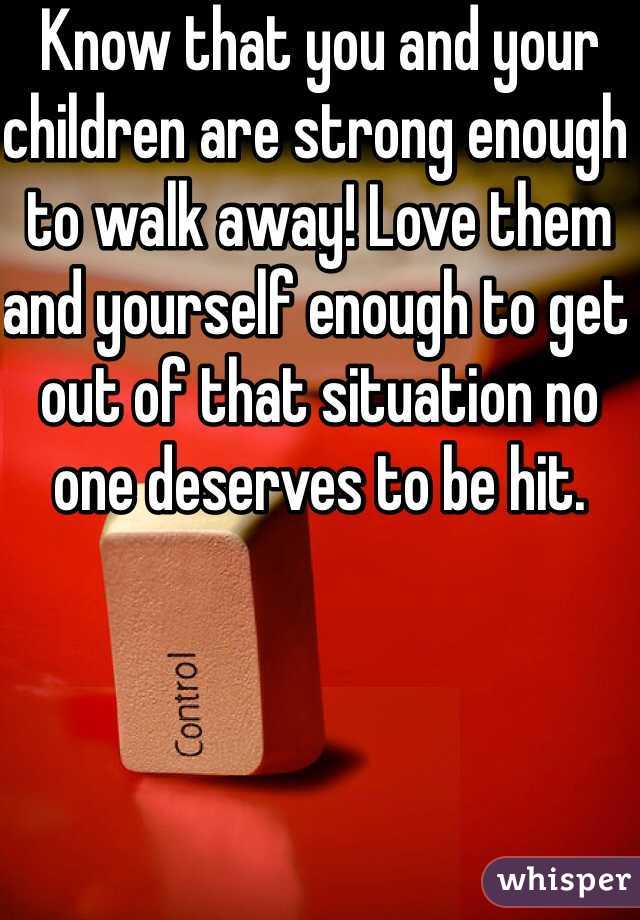 Know that you and your children are strong enough to walk away! Love them and yourself enough to get out of that situation no one deserves to be hit.