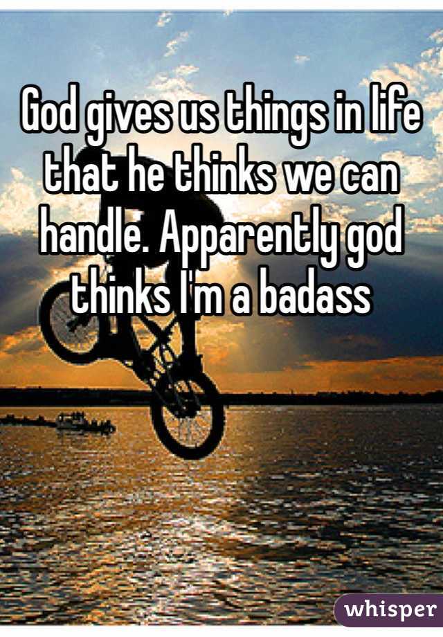 God gives us things in life that he thinks we can handle. Apparently god thinks I'm a badass 