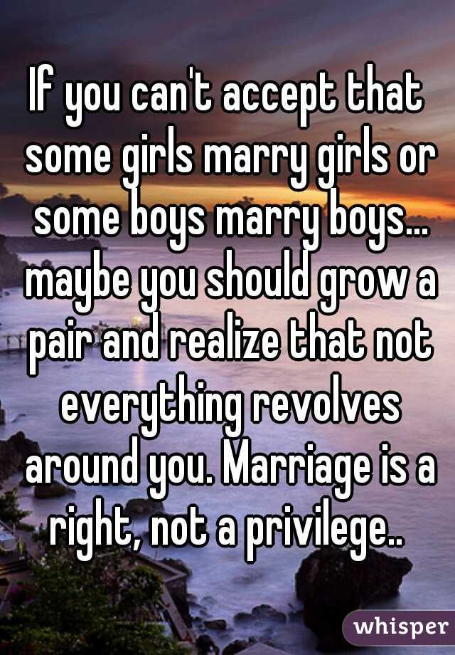 If you can't accept that some girls marry girls or some boys marry boys... maybe you should grow a pair and realize that not everything revolves around you. Marriage is a right, not a privilege.. 