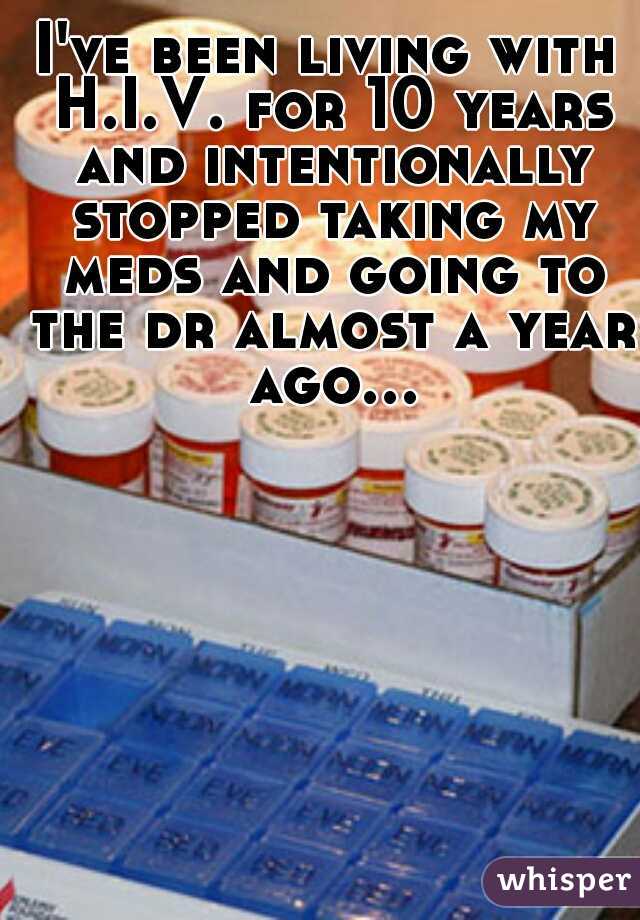 I've been living with H.I.V. for 10 years and intentionally stopped taking my meds and going to the dr almost a year ago...  