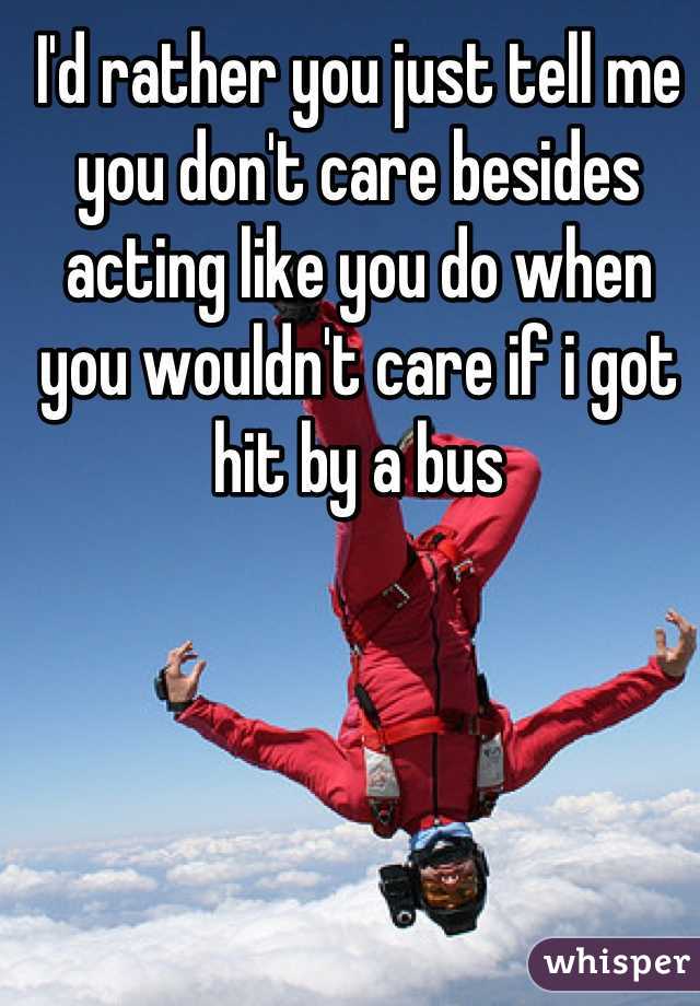 I'd rather you just tell me you don't care besides acting like you do when you wouldn't care if i got hit by a bus
