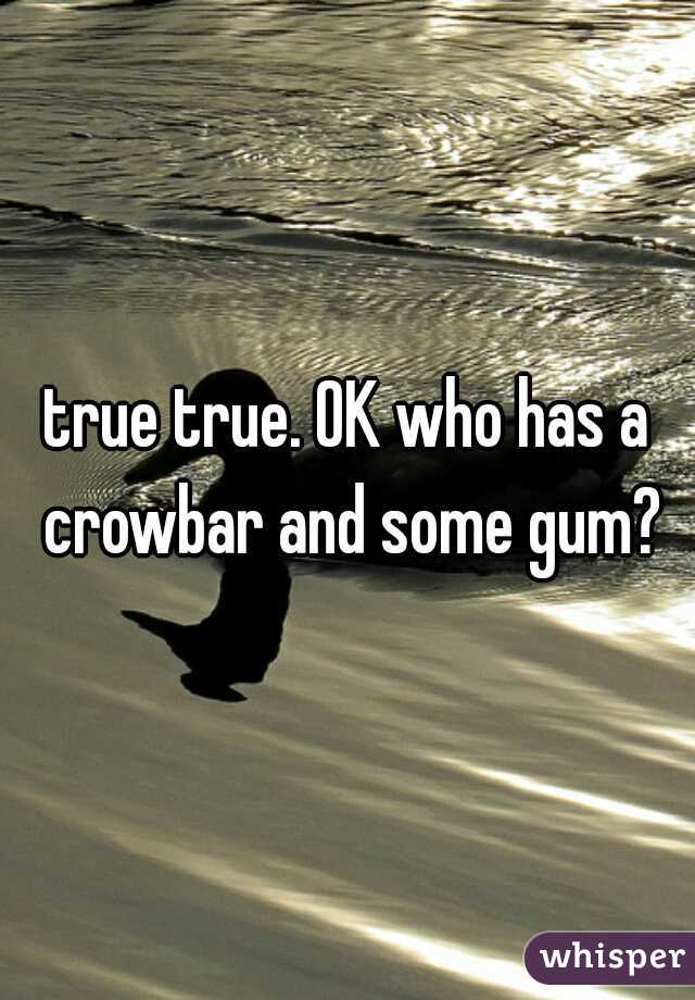 true true. OK who has a crowbar and some gum?