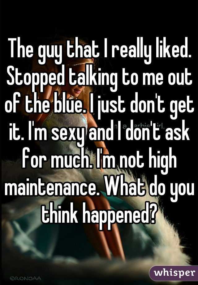 The guy that I really liked. Stopped talking to me out of the blue. I just don't get it. I'm sexy and I don't ask for much. I'm not high maintenance. What do you think happened?