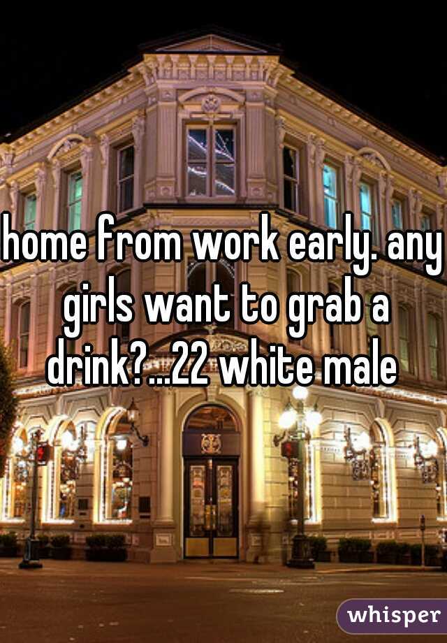 home from work early. any girls want to grab a drink?...22 white male 
