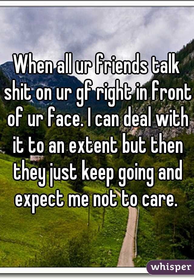 When all ur friends talk shit on ur gf right in front of ur face. I can deal with it to an extent but then they just keep going and expect me not to care. 