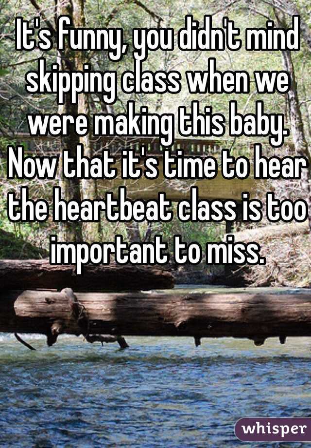 It's funny, you didn't mind skipping class when we were making this baby. Now that it's time to hear the heartbeat class is too important to miss. 