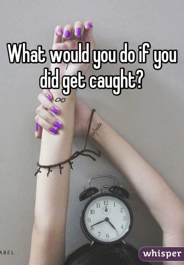 What would you do if you did get caught?