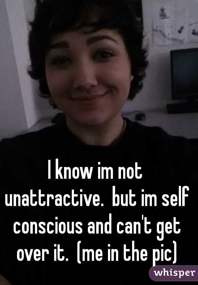 I know im not unattractive.  but im self conscious and can't get over it.  (me in the pic)