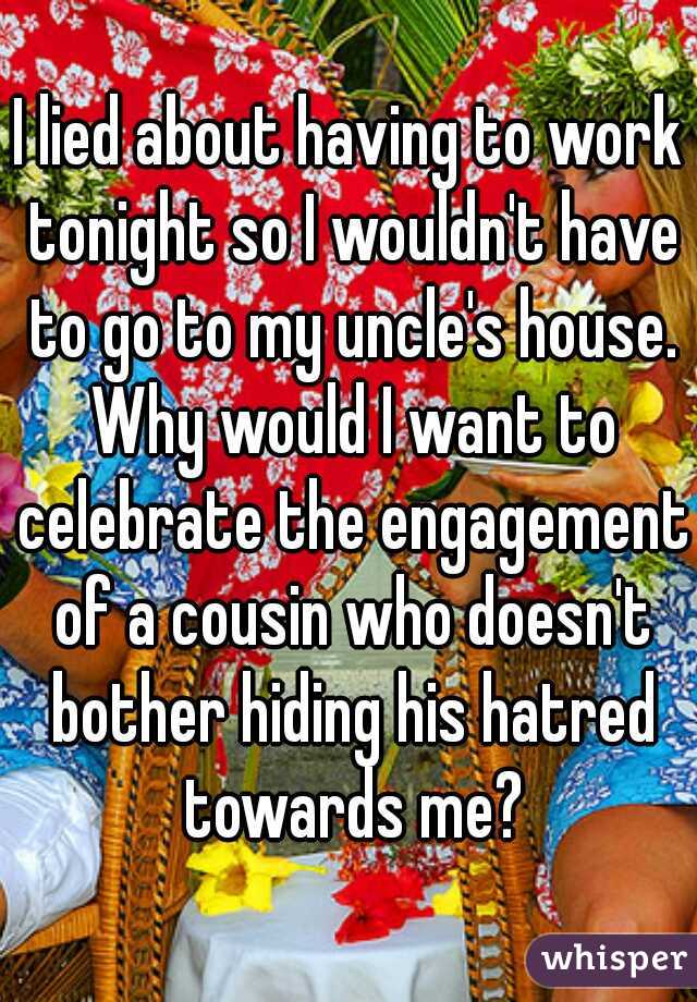 I lied about having to work tonight so I wouldn't have to go to my uncle's house. Why would I want to celebrate the engagement of a cousin who doesn't bother hiding his hatred towards me?