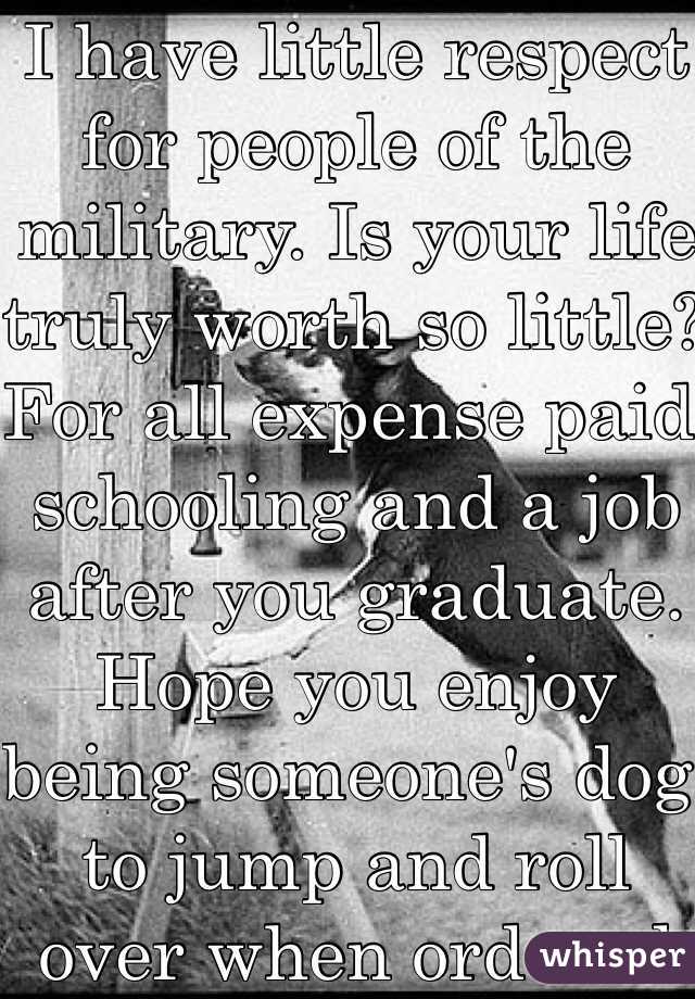 I have little respect for people of the military. Is your life truly worth so little? For all expense paid schooling and a job after you graduate. Hope you enjoy being someone's dog to jump and roll over when ordered