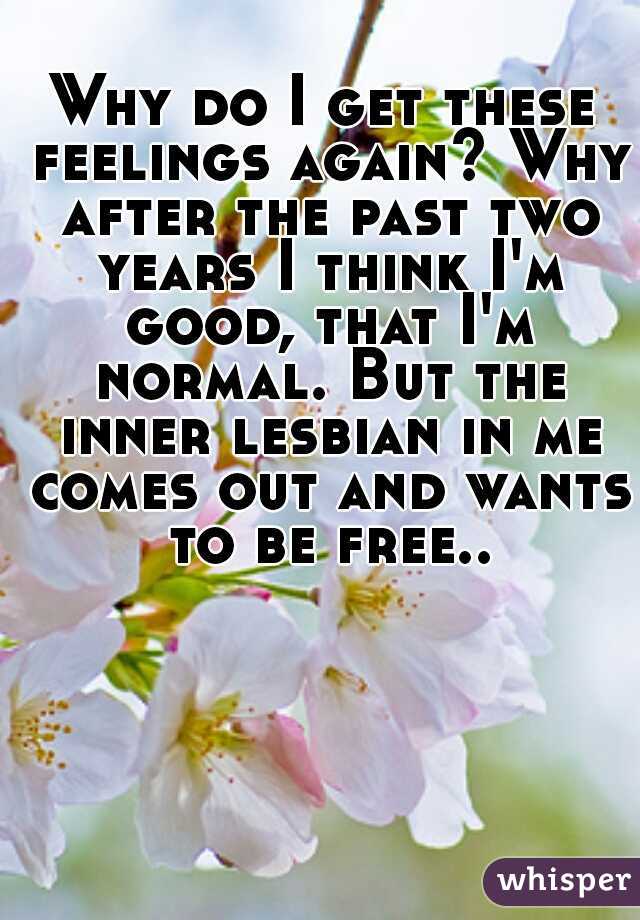 Why do I get these feelings again? Why after the past two years I think I'm good, that I'm normal. But the inner lesbian in me comes out and wants to be free..