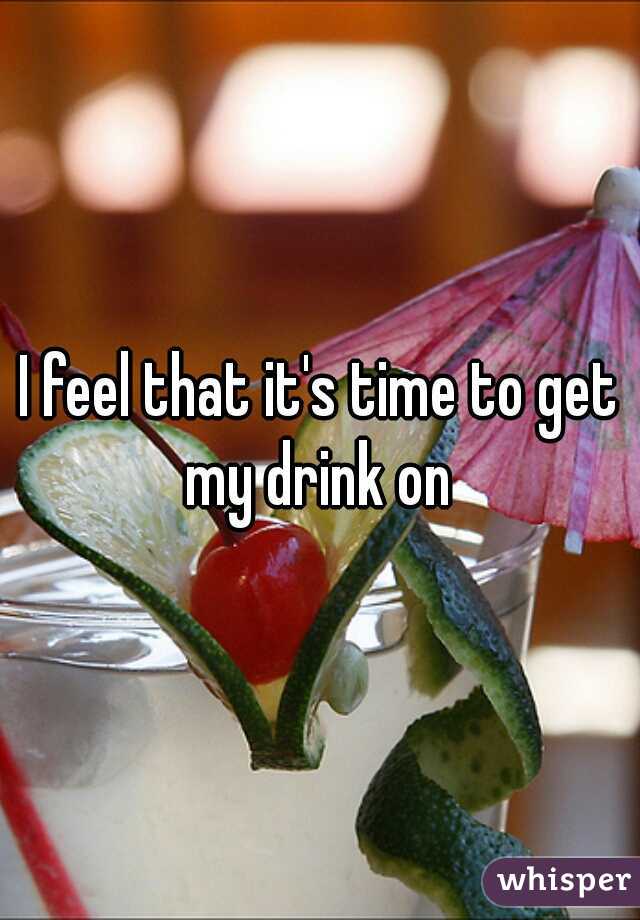I feel that it's time to get my drink on 