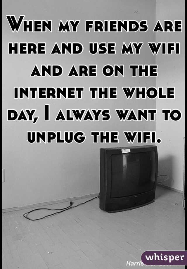 When my friends are here and use my wifi and are on the internet the whole day, I always want to unplug the wifi.
