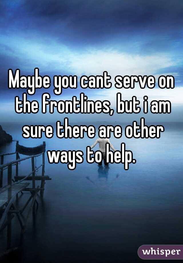 Maybe you cant serve on the frontlines, but i am sure there are other ways to help. 