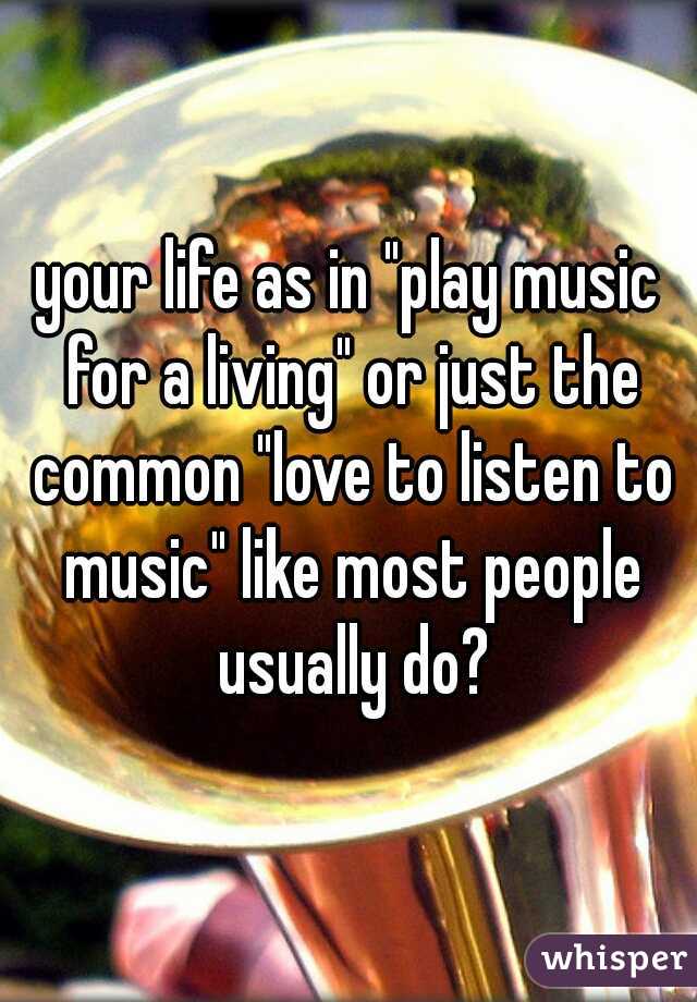 your life as in "play music for a living" or just the common "love to listen to music" like most people usually do?