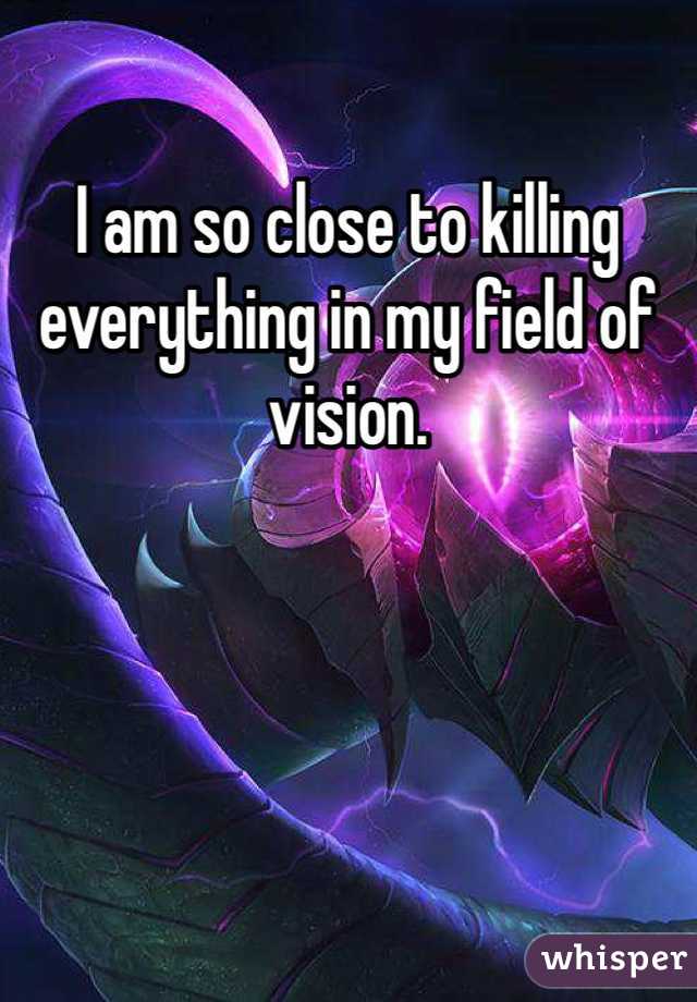 I am so close to killing everything in my field of vision.