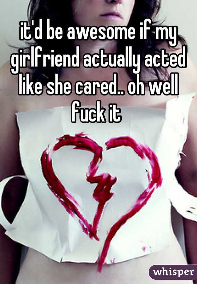 it'd be awesome if my girlfriend actually acted like she cared.. oh well fuck it 