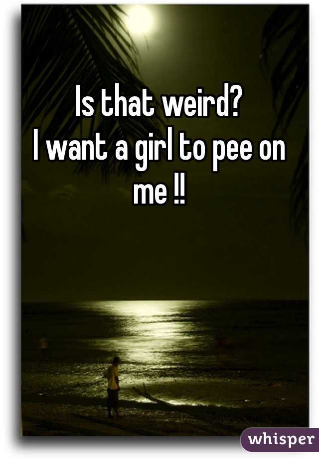 Is that weird? 
I want a girl to pee on me !! 