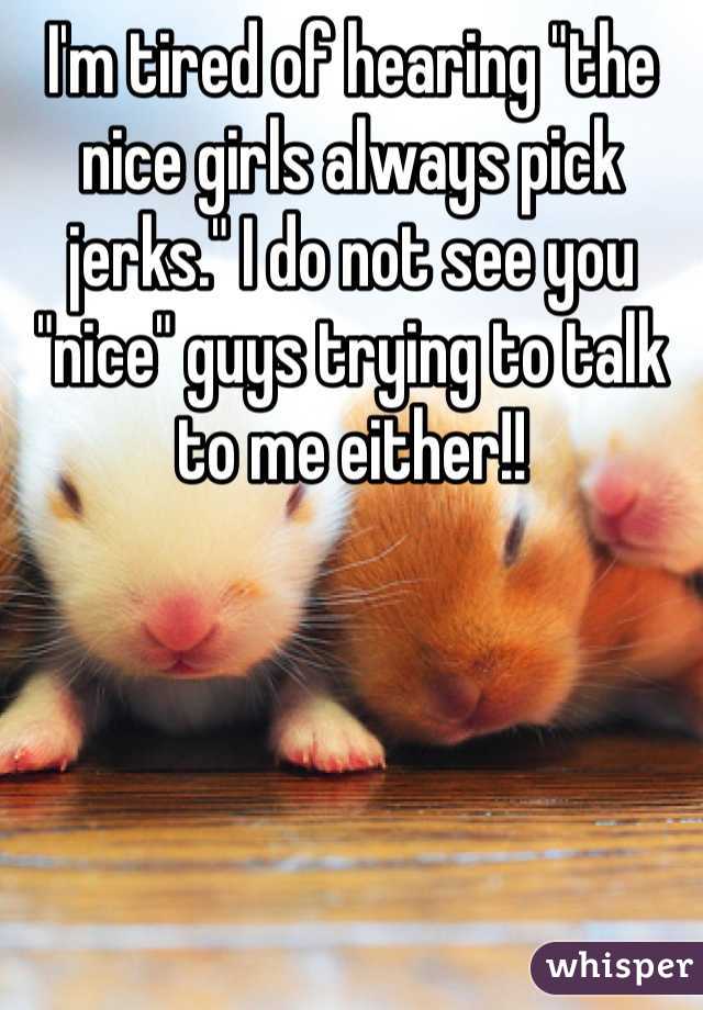 I'm tired of hearing "the nice girls always pick jerks." I do not see you "nice" guys trying to talk to me either!! 