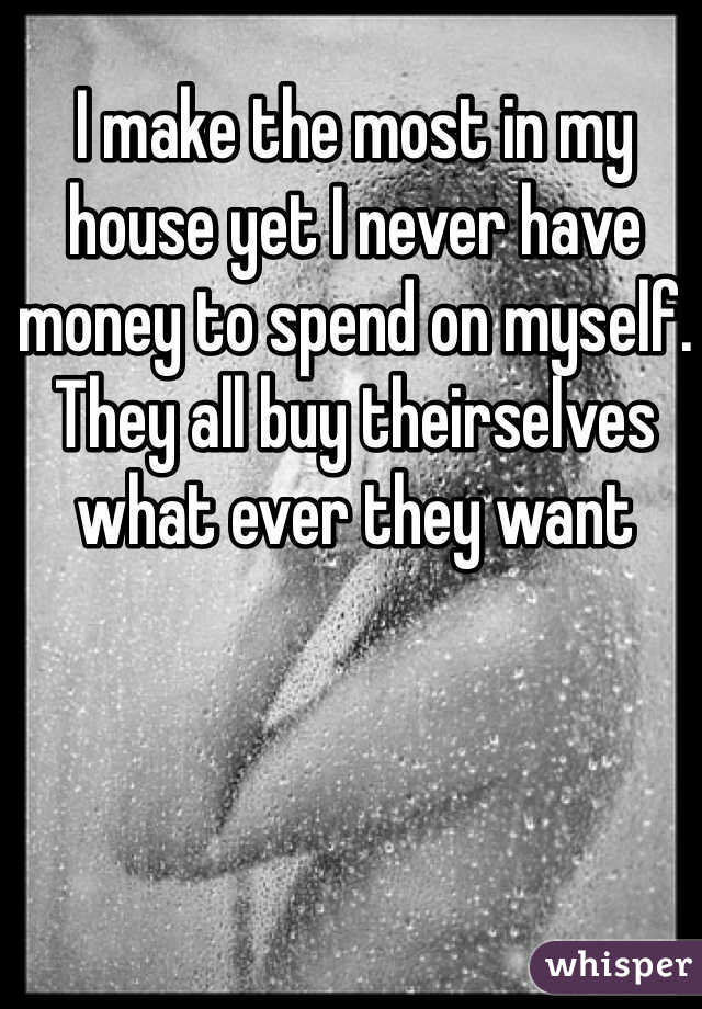 I make the most in my house yet I never have money to spend on myself. They all buy theirselves what ever they want 