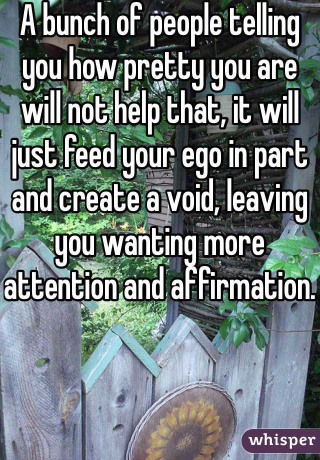 A bunch of people telling you how pretty you are will not help that, it will just feed your ego in part and create a void, leaving you wanting more attention and affirmation.