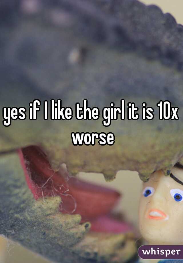 yes if I like the girl it is 10x worse