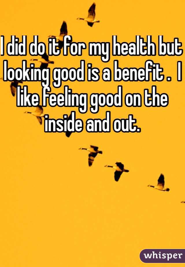 I did do it for my health but looking good is a benefit .  I like feeling good on the inside and out.