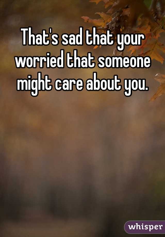That's sad that your worried that someone might care about you.