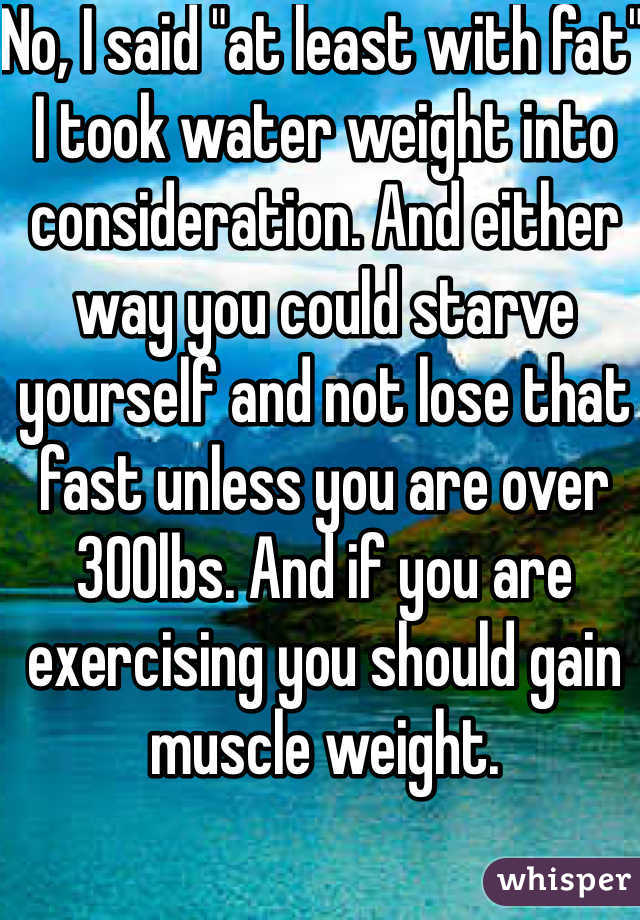 No, I said "at least with fat" I took water weight into consideration. And either way you could starve yourself and not lose that fast unless you are over 300lbs. And if you are exercising you should gain muscle weight.