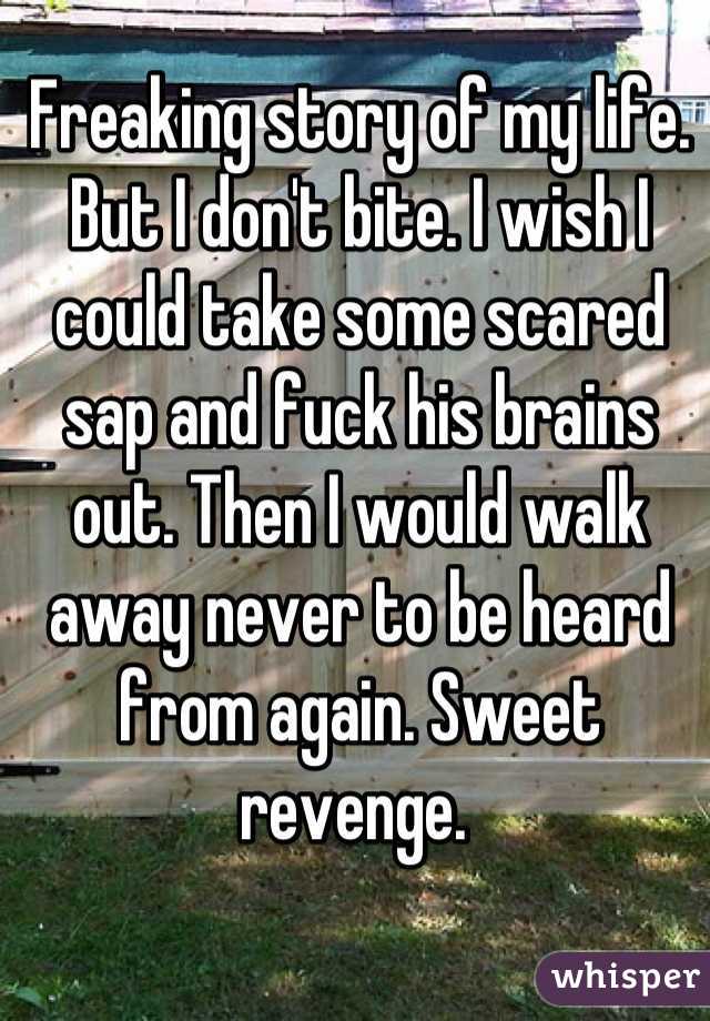 Freaking story of my life. But I don't bite. I wish I could take some scared sap and fuck his brains out. Then I would walk away never to be heard from again. Sweet revenge. 