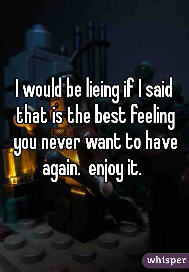 I would be lieing if I said that is the best feeling you never want to have again.  enjoy it.  