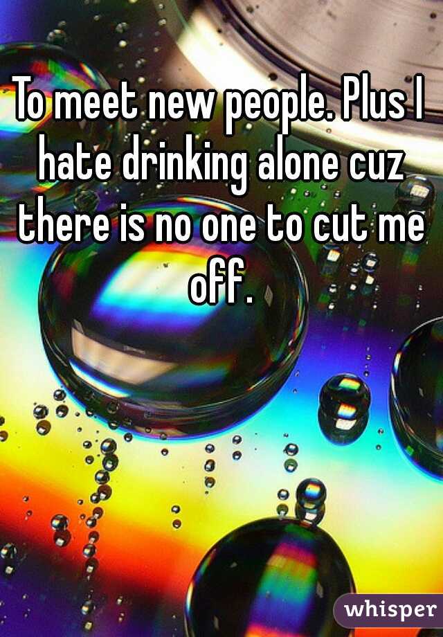 To meet new people. Plus I hate drinking alone cuz there is no one to cut me off.