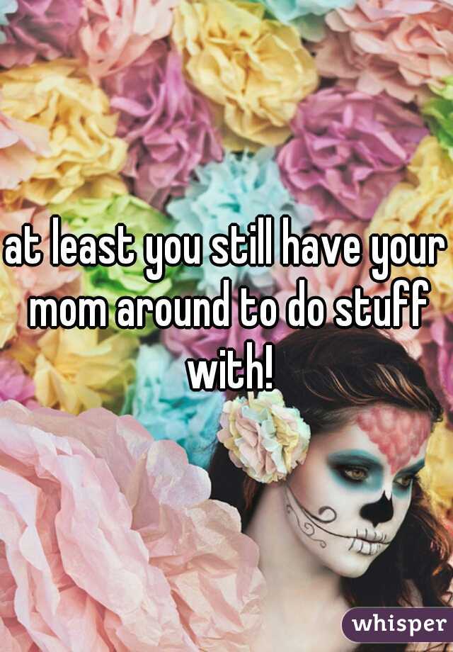 at least you still have your mom around to do stuff with!