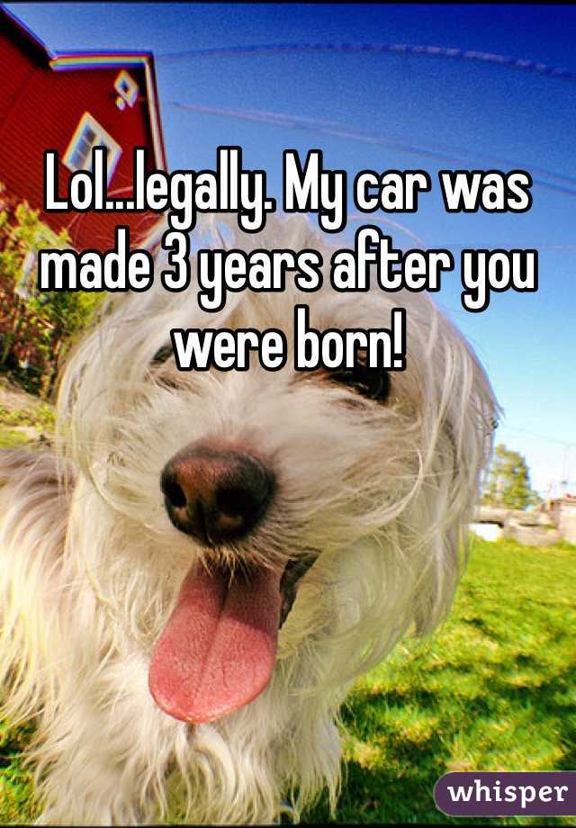 Lol...legally. My car was made 3 years after you were born! 