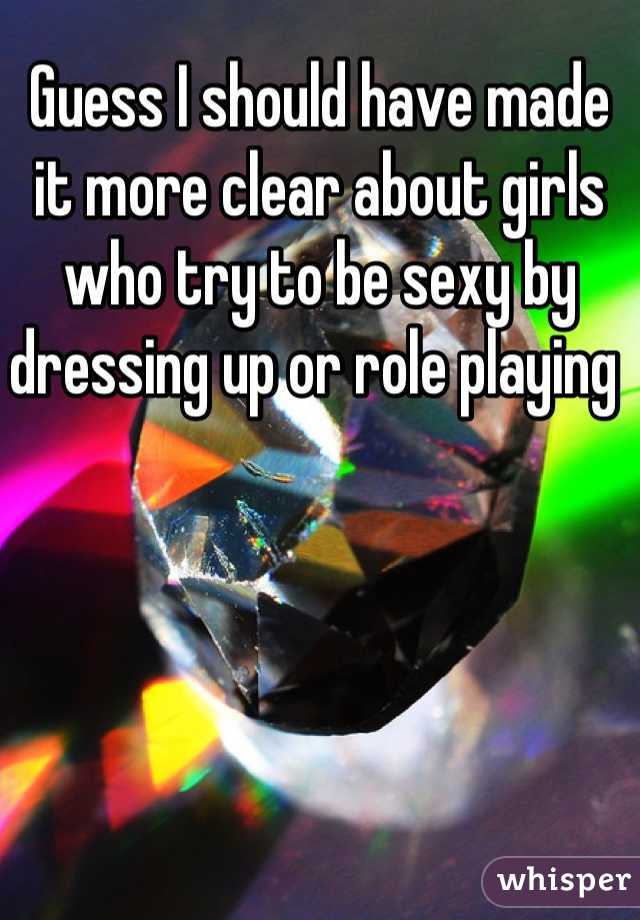 Guess I should have made it more clear about girls who try to be sexy by dressing up or role playing 